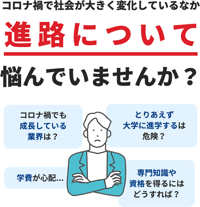 コロナ禍で社会が大きく変化しているなか進路について悩んでいませんか？ コロナ禍でも成長している業界は？ とりあえず大学に進学するは危険？ 学費が心配... 専門知識や資格を得るにはどうすれば？