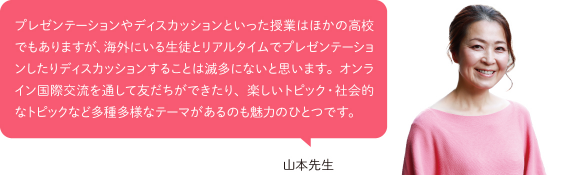 プレゼンテーションやディスカッションといった授業はほかの高校でもありますが、海外にいる生徒とリアルタイムでプレゼンテーションしたりディスカッションすることは滅多にないと思います。オンライン国際交流を通して友だちができたり、楽しいトピック・社会的なトピックなど多種多様なテーマがあるのも魅力のひとつです。
