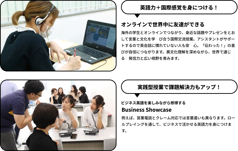 英語力＋国際感覚を身につける！オンラインで世界中に友達ができる。海外の学生とオンラインでつながり、身近な話題やプレゼンをとおして言葉と文化を学び合う国際交流授業。実践型授業で課題解決力もアップ！ビジネス英語を楽しみながら修得する Business Showcase。ロールプレイングを通して、ビジネスで活かせる英語力を身につけます。