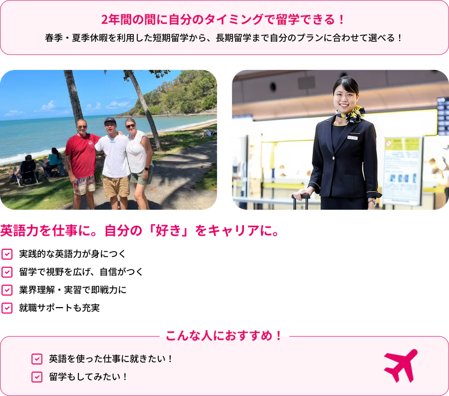 2年間の間に自分のタイミングで留学できる！春季・夏季休暇を利用した短期留学から、長期留学まで自分のプランに合わせて選べる！英語力を仕事に。自分の「好き」をキャリアに。実践的な英語力が身につく／留学で視野を広げ、自信がつく／業界理解・実習で即戦力に／就職サポートも充実。こんな人におすすめ！英語を使った仕事に就きたい！／留学もしてみたい！