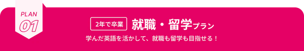 PLAN01 2年で卒業 就職・留学プラン 学んだ英語を活かして、就職も留学も目指せる！