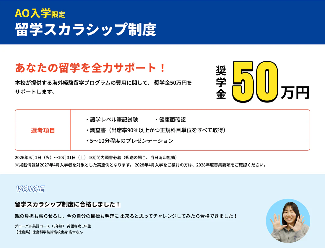 AO入学限定 留学スカラシップ制度。あなたの留学を全力サポート！奨学金50万円。本校が提供する海外経験留学プログラムの費用に関して、奨学金50万円をサポートします。選考項目：語学レベル筆記試験・健康面確認・調査書（出席率90％以上かつ正規科目単位をすべて取得）・5〜10分程度のプレゼンテーション。2026年9月1日（火）〜10月31日（土）※期間内願書必着。VOICE 留学スカラシップ制度に合格しました！
